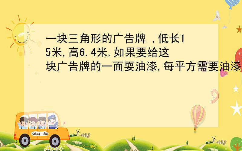 一块三角形的广告牌 ,低长15米,高6.4米.如果要给这块广告牌的一面耍油漆,每平方需要油漆30克1500千克够吗