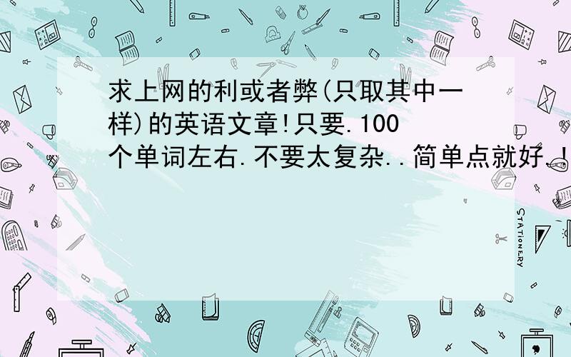 求上网的利或者弊(只取其中一样)的英语文章!只要.100个单词左右.不要太复杂..简单点就好.!注意.只要写利.或者弊.如果两样都写了.请注明,分好类..最好有中英对照翻译.急用..谢谢大家来帮我