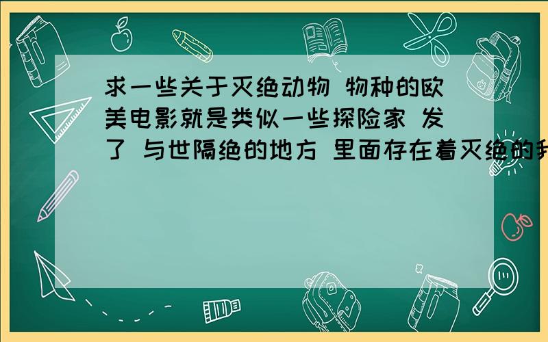 求一些关于灭绝动物 物种的欧美电影就是类似一些探险家 发了 与世隔绝的地方 里面存在着灭绝的我物种或者动物侏罗纪看过了