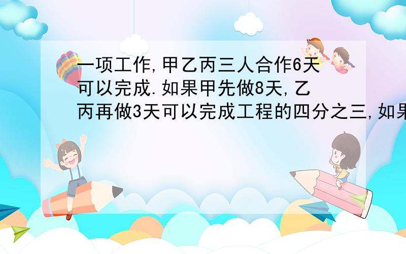 一项工作,甲乙丙三人合作6天可以完成.如果甲先做8天,乙丙再做3天可以完成工程的四分之三,如果甲乙合作天,丙做6天也完成全工程的四分之三.这项工程如果让甲丙合作要几天完成?12点前写完