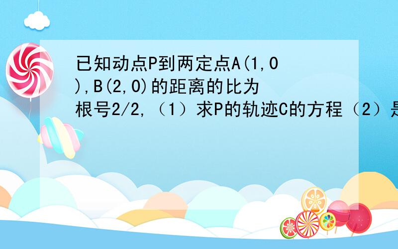 已知动点P到两定点A(1,0),B(2,0)的距离的比为根号2/2,（1）求P的轨迹C的方程（2）是否存在过点A（1,0）的直线l交轨迹C于点M和N使得三角形MON的面积为根号3/2（O为坐标原点）,若存在,求l的方程,