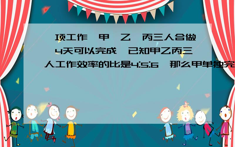 一项工作,甲、乙、丙三人合做,4天可以完成,已知甲乙丙三人工作效率的比是4:5:6,那么甲单独完?一项工作,甲、乙、丙三人合做,4天可以完成,已知甲乙丙三人工作效率的比是4：5：6,那么甲单独