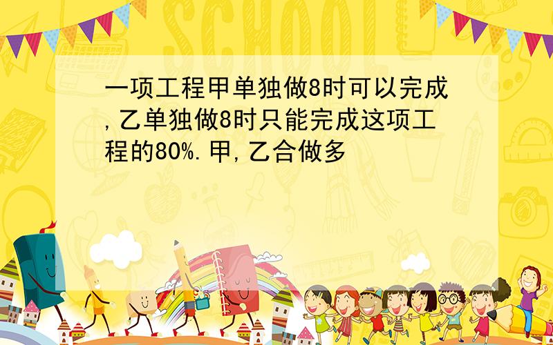 一项工程甲单独做8时可以完成,乙单独做8时只能完成这项工程的80%.甲,乙合做多