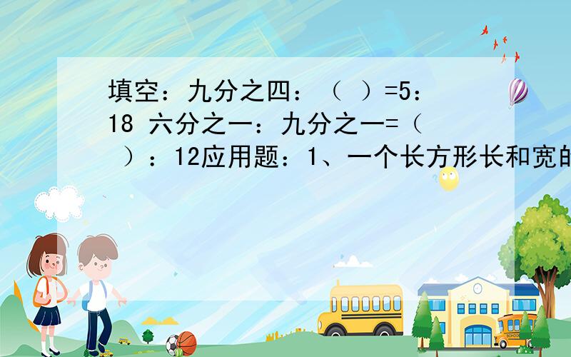 填空：九分之四：（ ）=5：18 六分之一：九分之一=（ ）：12应用题：1、一个长方形长和宽的比是3：2,这个长方形的周长是30厘米,它的长和宽各是多少?英语的：三、根据答句写问句（ My music