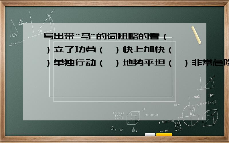 写出带“马”的词粗略的看（ ）立了功劳（ ）快上加快（ ）单独行动（ ）地势平坦（ ）非常危险（ ）声势浩大（ ）扩充体力（ ）军务繁忙（ ）人马众多（ ）随便走走（ ）心思不定（