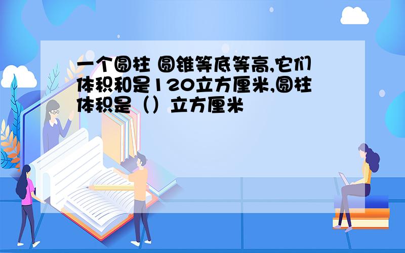 一个圆柱 圆锥等底等高,它们体积和是120立方厘米,圆柱体积是（）立方厘米