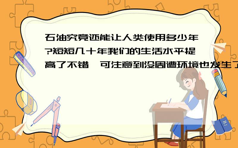 石油究竟还能让人类使用多少年?短短几十年我们的生活水平提高了不错,可注意到没周遭环境也发生了翻天覆地的变化.我们的车还能开几年.排碳不说 若干年后河道里的黑水是否就能替代原