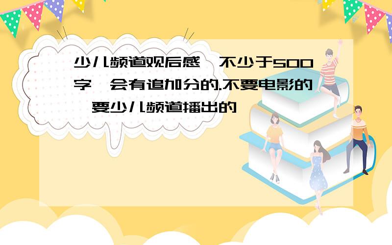 少儿频道观后感,不少于500字,会有追加分的.不要电影的,要少儿频道播出的