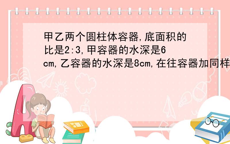 甲乙两个圆柱体容器,底面积的比是2:3,甲容器的水深是6cm,乙容器的水深是8cm,在往容器加同样多的水,直到水深相等,这时甲容器里的水面上身多少cm.