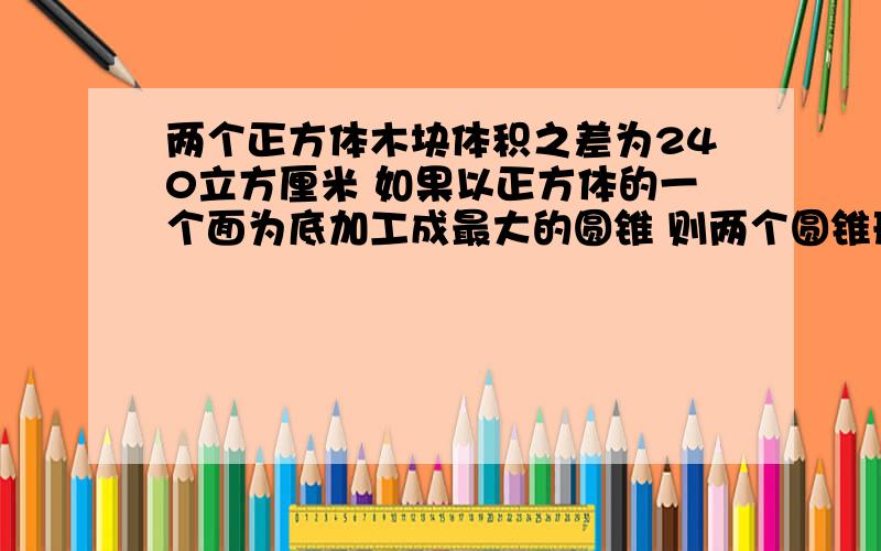 两个正方体木块体积之差为240立方厘米 如果以正方体的一个面为底加工成最大的圆锥 则两个圆锥形木块体积相差多少