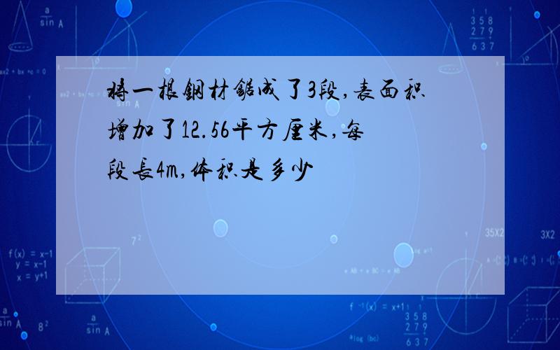 将一根钢材锯成了3段,表面积增加了12.56平方厘米,每段长4m,体积是多少