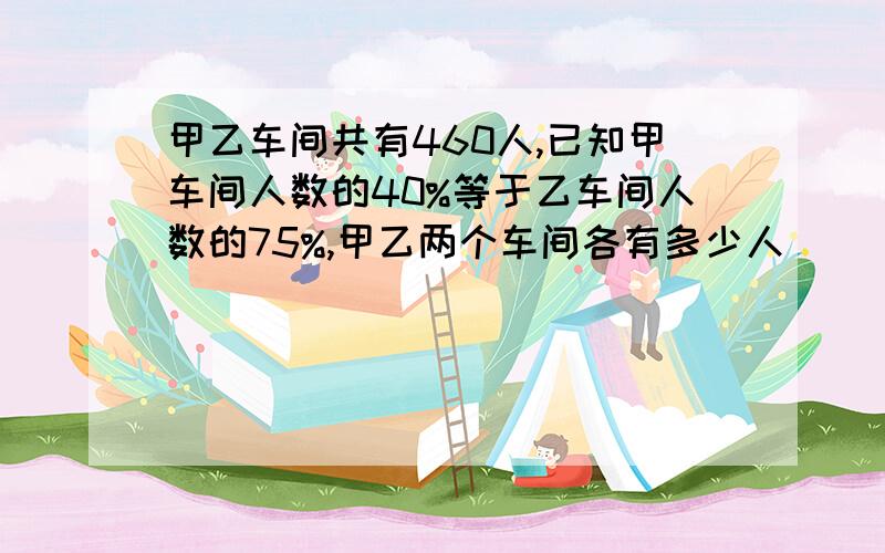 甲乙车间共有460人,已知甲车间人数的40%等于乙车间人数的75%,甲乙两个车间各有多少人