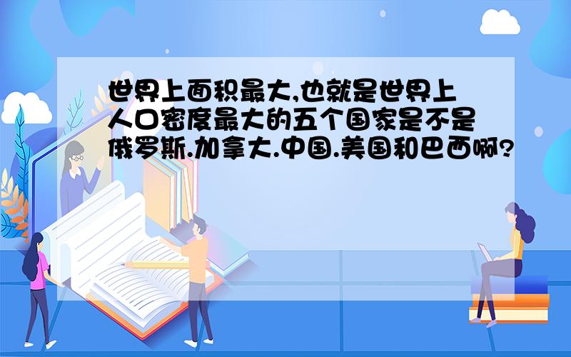 世界上面积最大,也就是世界上人口密度最大的五个国家是不是俄罗斯.加拿大.中国.美国和巴西啊?