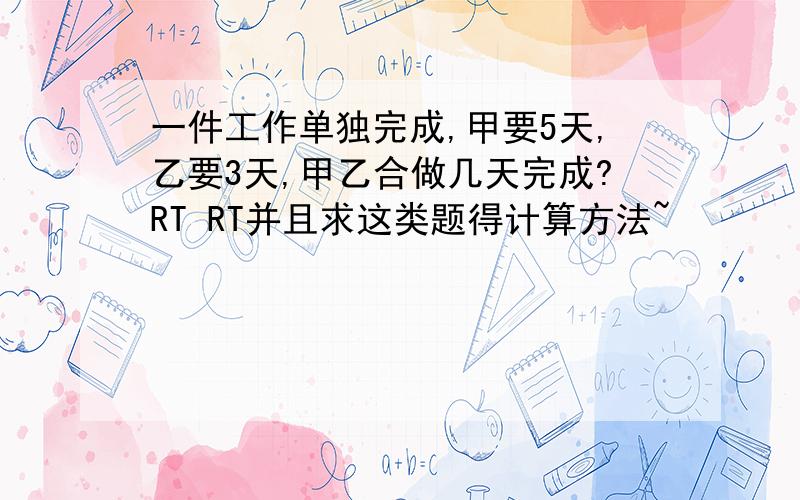 一件工作单独完成,甲要5天,乙要3天,甲乙合做几天完成?RT RT并且求这类题得计算方法~