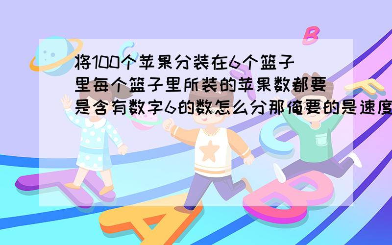 将100个苹果分装在6个篮子里每个篮子里所装的苹果数都要是含有数字6的数怎么分那俺要的是速度加正确