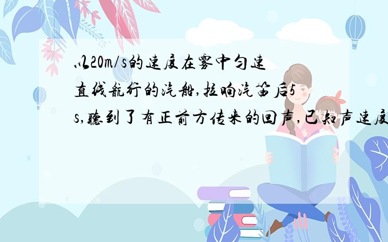 以20m/s的速度在雾中匀速直线航行的汽船,拉响汽笛后5s,听到了有正前方传来的回声,已知声速度为340m/s障碍物为8.5m/s相向驶来的汽船.求听到回声时汽船与障碍物的距离.