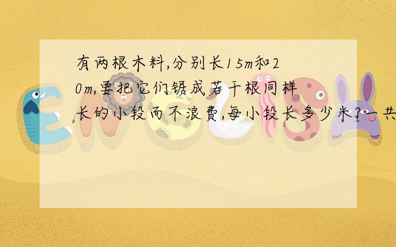 有两根木料,分别长15m和20m,要把它们锯成若干根同样长的小段而不浪费,每小段长多少米?一共可以锯成多少根小段?