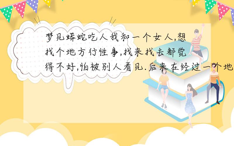 梦见蟒蛇吃人我和一个女人,想找个地方行性事,找来找去都觉得不好,怕被别人看见.后来在经过一个地方时,我看见一条大蟒蛇快速爬进路边的墙,到墙的背面.那个女人没看到还在探头找合适的