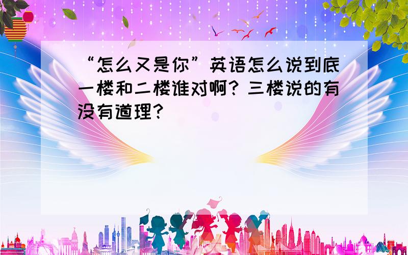 “怎么又是你”英语怎么说到底一楼和二楼谁对啊？三楼说的有没有道理？