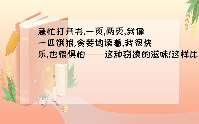 急忙打开书,一页,两页,我像一匹饿狼,贪婪地读着.我很快乐,也很惧怕——这种窃读的滋味!这样比的好处是