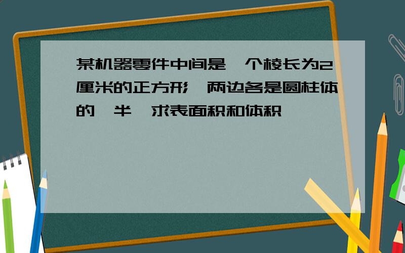 某机器零件中间是一个棱长为2厘米的正方形,两边各是圆柱体的一半,求表面积和体积