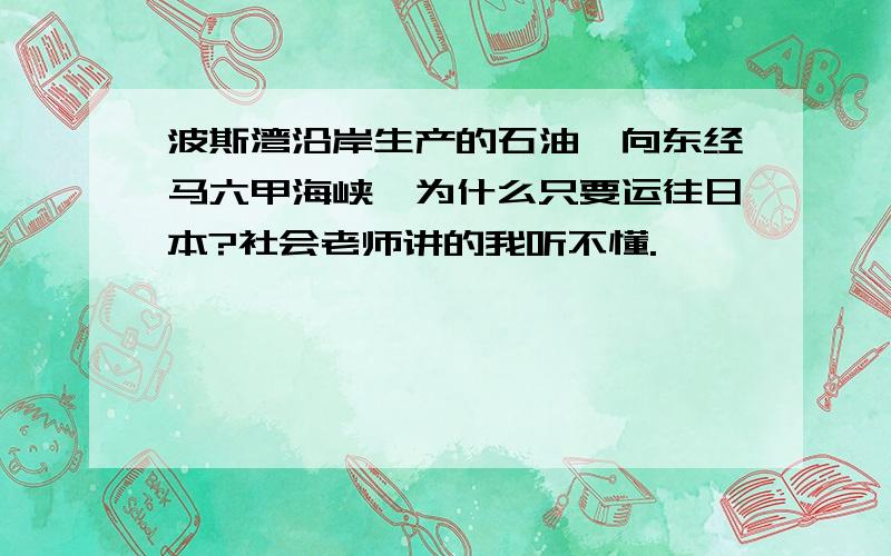 波斯湾沿岸生产的石油,向东经马六甲海峡,为什么只要运往日本?社会老师讲的我听不懂.