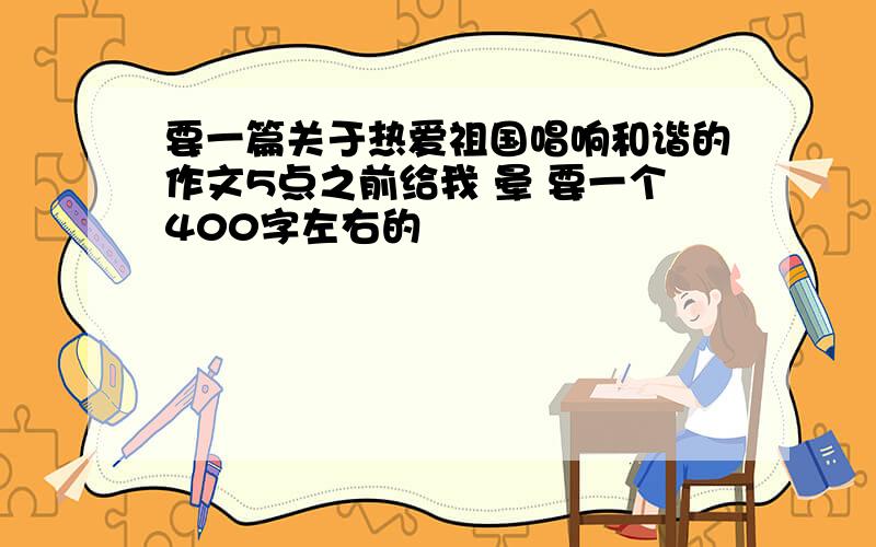 要一篇关于热爱祖国唱响和谐的作文5点之前给我 晕 要一个400字左右的