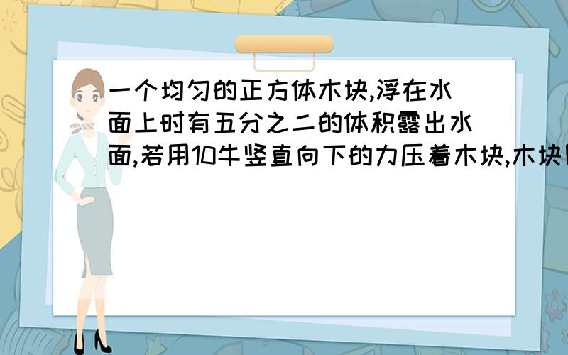 一个均匀的正方体木块,浮在水面上时有五分之二的体积露出水面,若用10牛竖直向下的力压着木块,木块刚好能被淹没,求木块的质量