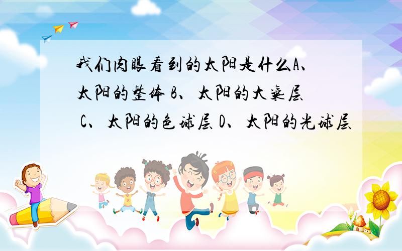 我们肉眼看到的太阳是什么A、太阳的整体 B、太阳的大气层 C、太阳的色球层 D、太阳的光球层