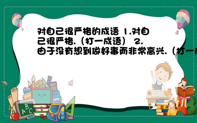 对自己很严格的成语 1.对自己很严格.（打一成语） 2.由于没有想到做好事而非常高兴.（打一成语） 3.用3.用功的时候,甚至忘了吃饭,睡觉.（打一成语）4.形容一心一意,聚精会神.（打一成语