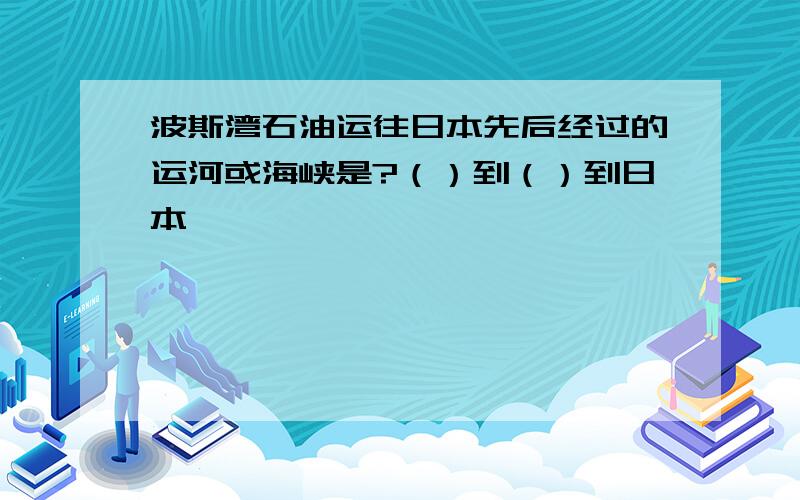 波斯湾石油运往日本先后经过的运河或海峡是?（）到（）到日本