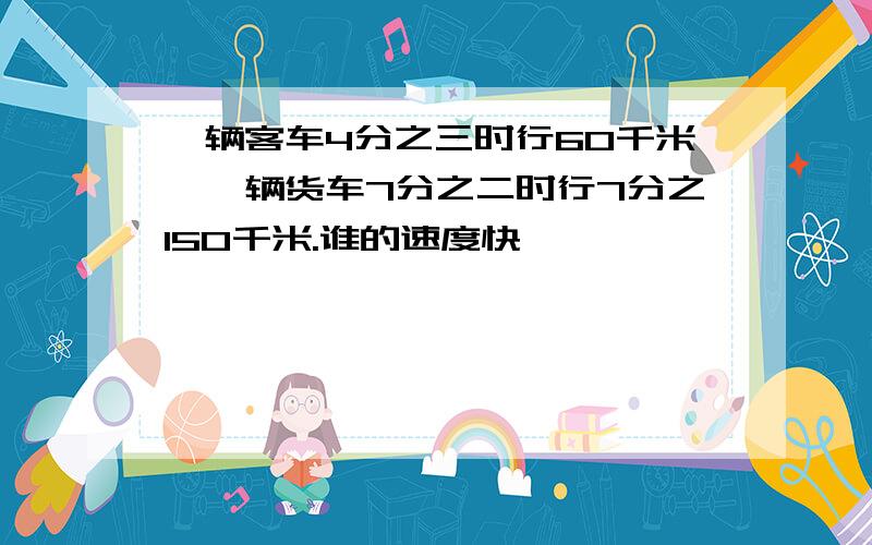 一辆客车4分之三时行60千米,一辆货车7分之二时行7分之150千米.谁的速度快一