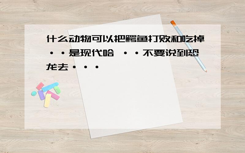 什么动物可以把鳄鱼打败和吃掉··是现代哈 ··不要说到恐龙去···