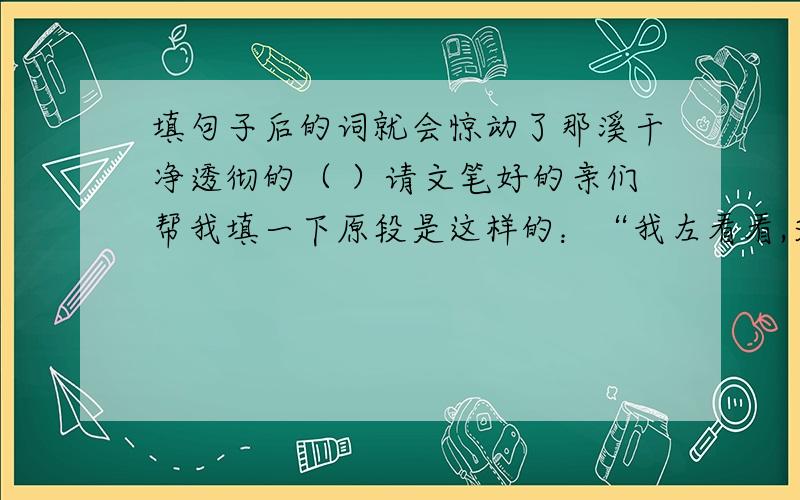 填句子后的词就会惊动了那溪干净透彻的（ ）请文笔好的亲们帮我填一下原段是这样的：“我左看看,又找找,终于锁定了一片茂密的草丛,我轻悄悄的走过去,仿佛我声音大了,就会惊动了那溪