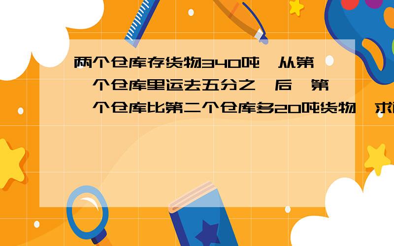 两个仓库存货物340吨,从第一个仓库里运去五分之一后,第一个仓库比第二个仓库多20吨货物,求两个仓库原来两个仓库存货物340吨，从第一个仓库里运去五分之一后，第一个仓库比第二个仓库