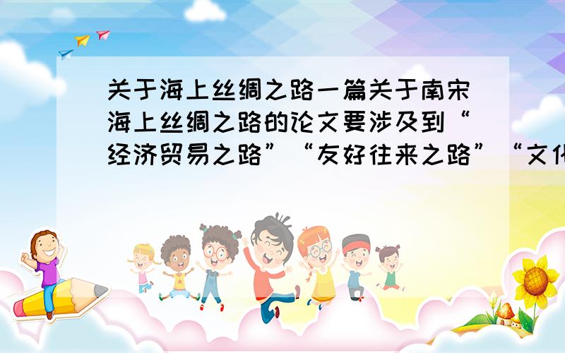 关于海上丝绸之路一篇关于南宋海上丝绸之路的论文要涉及到“经济贸易之路”“友好往来之路”“文化交流之路”“造福人类之路”