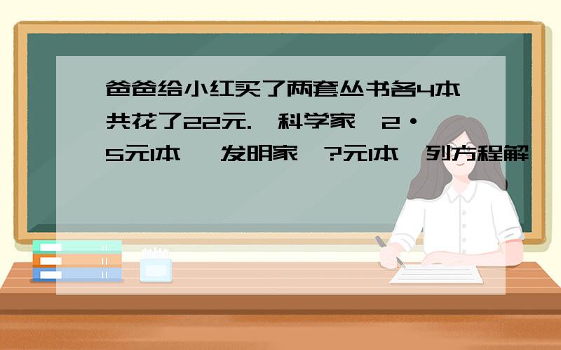 爸爸给小红买了两套丛书各4本共花了22元.《科学家》2·5元1本 《发明家》?元1本〈列方程解〉