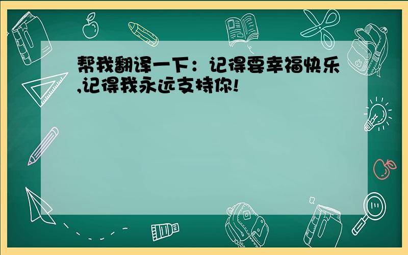 帮我翻译一下：记得要幸福快乐,记得我永远支持你!