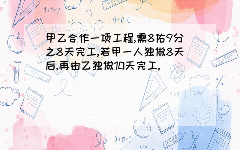 甲乙合作一项工程,需8佑9分之8天完工,若甲一人独做8天后,再由乙独做10天完工,