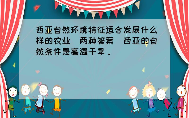 西亚自然环境特征适合发展什么样的农业（两种答案）西亚的自然条件是高温干旱。