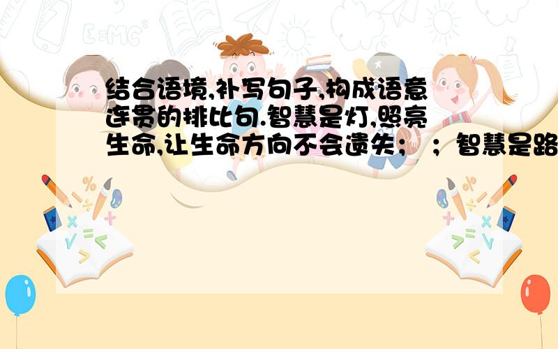 结合语境,补写句子,构成语意连贯的排比句.智慧是灯,照亮生命,让生命方向不会遗失； ；智慧是路,通往成功,让生命脚步铿锵有力； .