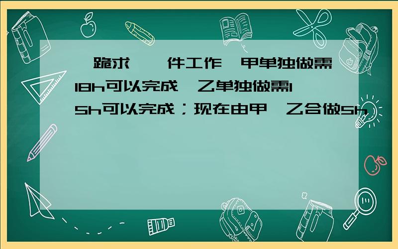 【跪求】一件工作,甲单独做需18h可以完成,乙单独做需15h可以完成；现在由甲、乙合做5h……一件工作,甲单独做需18h可以完成,乙单独做需15h可以完成；现在由甲、乙合做5h,剩下的部分再由甲