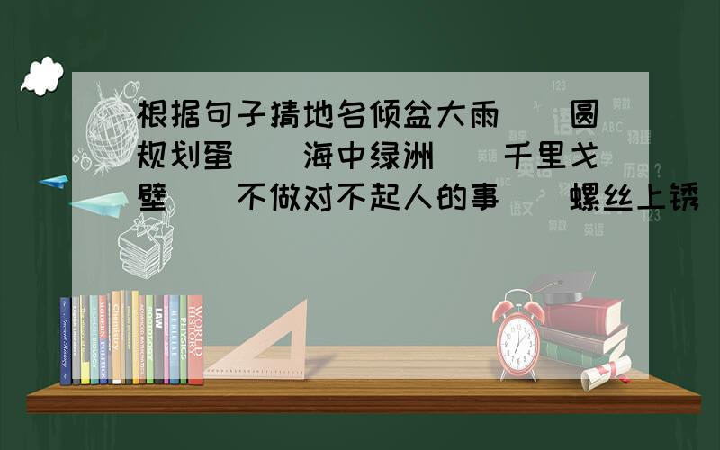 根据句子猜地名倾盆大雨()圆规划蛋()海中绿洲()千里戈壁()不做对不起人的事()螺丝上锈()滚滚江水()银河渡口()