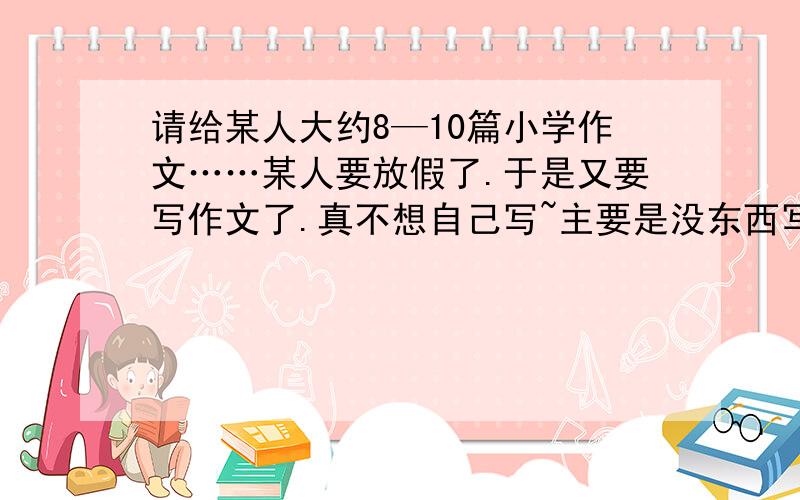 请给某人大约8—10篇小学作文……某人要放假了.于是又要写作文了.真不想自己写~主要是没东西写.也懒得写.呃.8—10篇吧.若实在凑不到这么多的话...少一点也可以400字左右……好了……条件