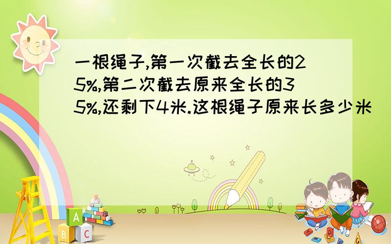 一根绳子,第一次截去全长的25%,第二次截去原来全长的35%,还剩下4米.这根绳子原来长多少米（列方程）一根绳子,第一次截去全长的25%,第二次截去原来全长的35%,还剩下4米.这根绳子原来长多少