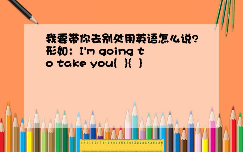 我要带你去别处用英语怎么说?形如：I'm going to take you{  }{  }