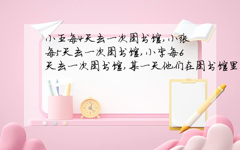 小王每4天去一次图书馆,小张每5天去一次图书馆,小李每6天去一次图书馆,某一天他们在图书馆里正好碰到请问再过几天他们又同时会在图书馆里相遇?