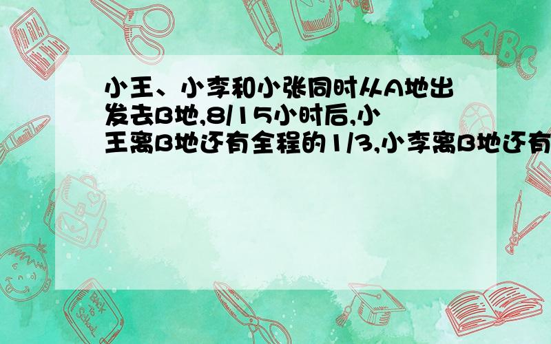 小王、小李和小张同时从A地出发去B地,8/15小时后,小王离B地还有全程的1/3,小李离B地还有全程的2/5,小张B地还有全程的4/9,写出比较过程.