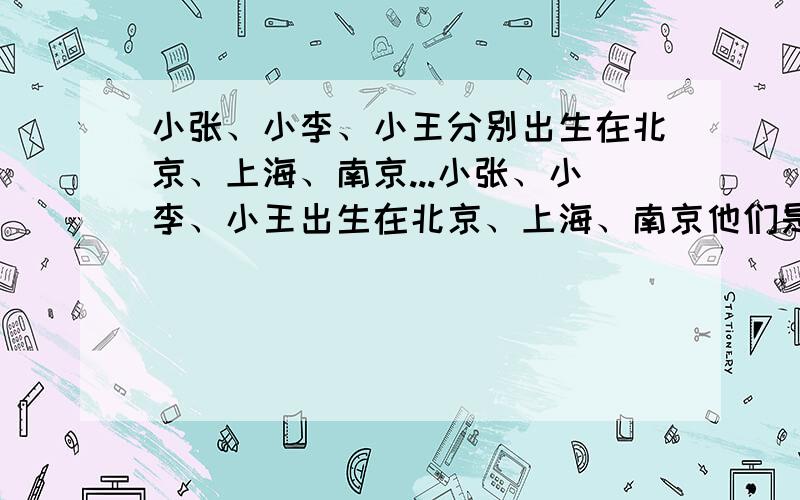 小张、小李、小王分别出生在北京、上海、南京...小张、小李、小王出生在北京、上海、南京他们是唱歌、相声、舞蹈演员.已知1.小王不是唱歌演员2.小李不是相声演员3.唱歌演员不出生在上