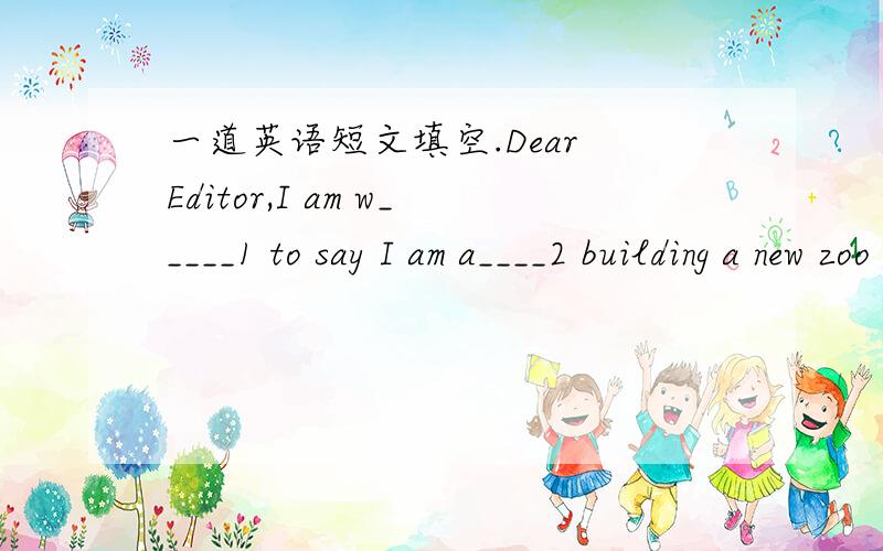 一道英语短文填空.Dear Editor,I am w_____1 to say I am a____2 building a new zoo in our town.Zoos are terrible piaces for a____3 to live in.I’ve v____4 a lot of zoos in my life,and I have never seen one I liked or one t___5 was suitable for